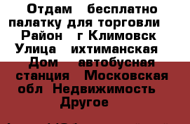 Отдам , бесплатно палатку для торговли.  › Район ­ г,Климовск › Улица ­ ихтиманская › Дом ­  автобусная станция - Московская обл. Недвижимость » Другое   